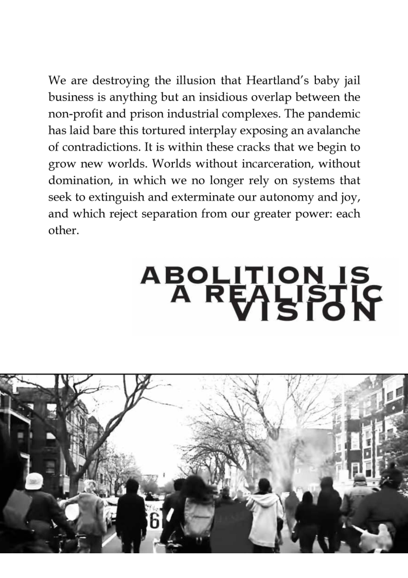 We are destroying the illusion that Heartland’s baby jail business is anything but an insidious overlap between the non-profit and prison industrial complexes. The pandemic has laid bare this tortured interplay exposing an avalanche of contradictions. It is within these cracks that we begin to grow new worlds. Worlds without incarceration, without domination, in which we no longer rely on systems that  seek to extinguish and exterminate our autonomy and joy, and which reject separation from our greater power: each other.  